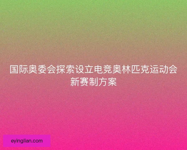 国际奥委会探索设立电竞奥林匹克运动会新赛制方案