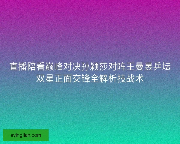 直播陪看巅峰对决孙颖莎对阵王曼昱乒坛双星正面交锋全解析技战术