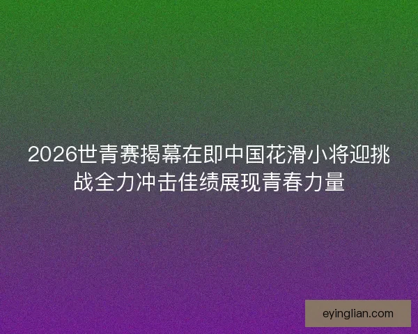 2026世青赛揭幕在即中国花滑小将迎挑战全力冲击佳绩展现青春力量