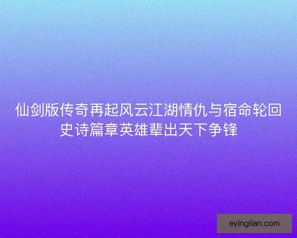 仙剑版传奇再起风云江湖情仇与宿命轮回史诗篇章英雄辈出天下争锋