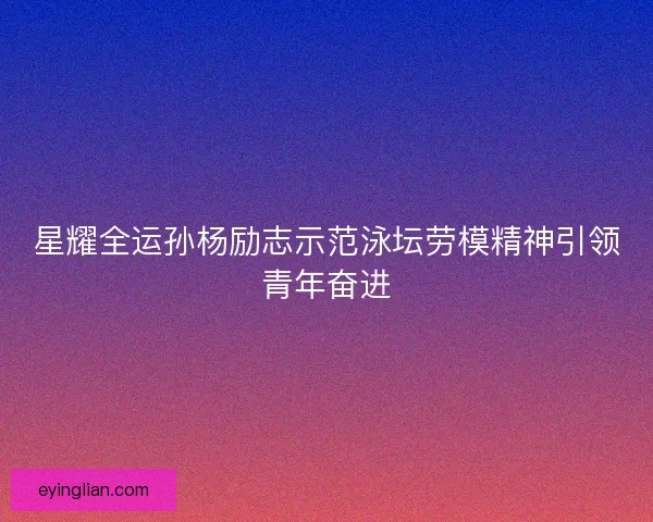 星耀全运孙杨励志示范泳坛劳模精神引领青年奋进